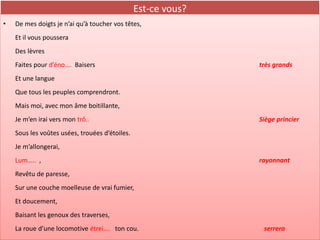 Est-ce vous?
•   De mes doigts je n’ai qu’à toucher vos têtes,
    Et il vous poussera
    Des lèvres
    Faites pour d’éno…. Baisers                                très grands
    Et une langue
    Que tous les peuples comprendront.
    Mais moi, avec mon âme boitillante,
    Je m’en irai vers mon trô..                                Siège princier
    Sous les voûtes usées, trouées d’étoiles.
    Je m’allongerai,
    Lum….. ,                                                   rayonnant
    Revêtu de paresse,
    Sur une couche moelleuse de vrai fumier,
    Et doucement,
    Baisant les genoux des traverses,
    La roue d’une locomotive étrei…. ton cou.                   serrera
 