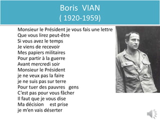 Boris VIAN
                   ( 1920-1959)
Monsieur le Président je vous fais une lettre
Que vous lirez peut-être
Si vous avez le temps                           un instant
Je viens de recevoir
Mes papiers militaires                          de soldat
Pour partir à la guerre
Avant mercredi soir
Monsieur le Président
je ne veux pas la faire
je ne suis pas sur terre
Pour tuer des pauvres gens                      de misérables
C’est pas pour vous fâcher
Il faut que je vous dise
Ma décision est prise
je m’en vais déserter
 