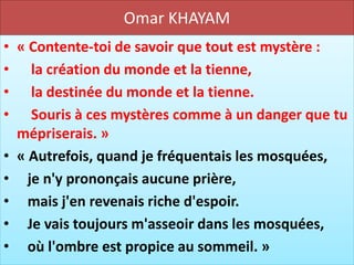 Omar KHAYAM
• « Contente-toi de savoir que tout est mystère :
• la création du monde et la tienne,
• la destinée du monde et la tienne.
• Souris à ces mystères comme à un danger que tu
  mépriserais. »
• « Autrefois, quand je fréquentais les mosquées,
• je n'y prononçais aucune prière,
• mais j'en revenais riche d'espoir.
• Je vais toujours m'asseoir dans les mosquées,
• où l'ombre est propice au sommeil. »
 