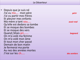 Le Déserteur

• Depuis que je suis né
  J’ai vu mo…. mon père                      périr
  J’ai vu partir mes frères
  Et pleurer mes enfants
  Ma mère a tant sou…..                  avoir mal
  Qu’elle est dedans sa tombe
  Et se moque des bombes
  Et se moque des vers
  Quand j’étais pri…….                     bagnard
  On m’a volé ma femme
  On m’a volé mon âme
  Et tout mon cher passé
  Demain de bon matin
  Je fermerai ma porte
  Au nez des années mortes
  J’irai sur les ch…..                  des sentiers
 