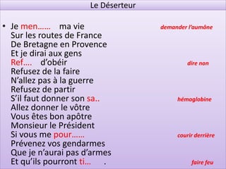 Le Déserteur

• Je men…… ma vie                    demander l’aumône
  Sur les routes de France
  De Bretagne en Provence
  Et je dirai aux gens
  Ref…. d’obéir                              dire non
  Refusez de la faire
  N’allez pas à la guerre
  Refusez de partir
  S’il faut donner son sa..               hémoglobine
  Allez donner le vôtre
  Vous êtes bon apôtre
  Monsieur le Président
  Si vous me pour……                       courir derrière
  Prévenez vos gendarmes
  Que je n’aurai pas d’armes
  Et qu’ils pourront ti… .                     faire feu
 