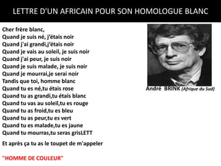 LETTRE D'UN AFRICAIN POUR SON HOMOLOGUE BLANC

Cher frère blanc,
Quand je suis né, j’étais noir
Quand j'ai grandi,j‘étais noir
Quand je vais au soleil, je suis noir
Quand j'ai peur, je suis noir
Quand je suis malade, je suis noir
Quand je mourrai,je serai noir
Tandis que toi, homme blanc
Quand tu es né,tu étais rose               André BRINK (Afrique du Sud)
Quand tu as grandi,tu étais blanc
Quand tu vas au soleil,tu es rouge
Quand tu as froid,tu es bleu
Quand tu as peur,tu es vert
Quand tu es malade,tu es jaune
Quand tu mourras,tu seras grisLETT
Et après ça tu as le toupet de m'appeler

"HOMME DE COULEUR"
 