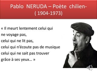 Pablo NERUDA – Poète chilien-
                  ( 1904-1973)

« Il meurt lentement celui qui
ne voyage pas,
celui qui ne lit pas,
celui qui n’écoute pas de musique
celui qui ne sait pas trouver
grâce à ses yeux… »
 