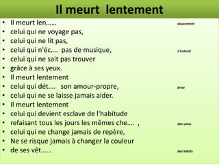 Il meurt lentement
•   Il meurt len……                               doucement

•   celui qui ne voyage pas,
•   celui qui ne lit pas,
•   celui qui n'éc…. pas de musique,             n’entend

•   celui qui ne sait pas trouver
•   grâce à ses yeux.
•   Il meurt lentement
•   celui qui dét…. son amour-propre,            brise

•   celui qui ne se laisse jamais aider.
•   Il meurt lentement
•   celui qui devient esclave de l'habitude
•   refaisant tous les jours les mêmes che…. ,   des voies

•   celui qui ne change jamais de repère,
•   Ne se risque jamais à changer la couleur
•   de ses vêt……                                 des habits
 