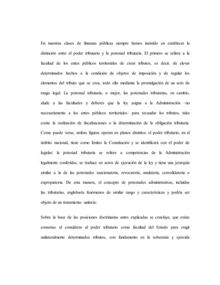 En nuestras clases de finanzas públicas siempre hemos insistido en establecer la
distinción entre el poder tributario y la potestad tributaria. El primero se refiere a la
facultad de los entes públicos territoriales de crear tributos, es decir, de elevar
determinados hechos a la condición de objetos de imposición y de regular los
elementos del tributo que se crea, todo ello mediante la promulgación de un acto de
rango legal. La potestad tributaria, o mejor, las potestades tributarias, en cambio,
alude a las facultades y deberes que la ley asigna a la Administración –no
necesariamente a los entes públicos territoriales- para recaudar los tributos, tales
como la realización de fiscalizaciones o la determinación de la obligación tributaria.
Como puede verse, ambas figuras operan en planos distintos: el poder tributario, en al
ámbito nacional, tiene como límites la Constitución y se identificará con el poder de
legislar; la potestad tributaria se refiere a competencias de la Administración
legalmente conferidas, se traduce en actos de ejecución de la ley y tiene una jerarquía
similar a la de las potestades sancionatoria, revocatoria, anulatoria, convalidatoria o
expropiatoria. De esta manera, el concepto de potestades administrativas, incluidas
las tributarias, englobaría fenómenos de similar rango y características y podría ser
objeto de un tratamiento unitario.
Sobre la base de las posiciones doctrinarias antes explicadas se concluye, que existe
consenso al considerar al poder tributario como facultad del Estado para exigir
unilateralmente determinados tributos, con fundamento en la soberanía y ejercida
 