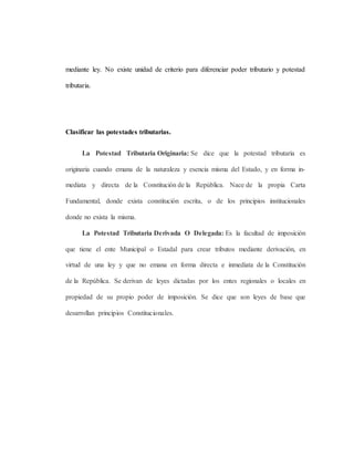 mediante ley. No existe unidad de criterio para diferenciar poder tributario y potestad
tributaria.
Clasificar las potestades tributarias.
La Potestad Tributaria Originaria: Se dice que la potestad tributaria es
originaria cuando emana de la naturaleza y esencia misma del Estado, y en forma in-
mediata y directa de la Constitución de la República. Nace de la propia Carta
Fundamental, donde exista constitución escrita, o de los principios institucionales
donde no exista la misma.
La Potestad Tributaria Derivada O Delegada: Es la facultad de imposición
que tiene el ente Municipal o Estadal para crear tributos mediante derivación, en
virtud de una ley y que no emana en forma directa e inmediata de la Constitución
de la República. Se derivan de leyes dictadas por los entes regionales o locales en
propiedad de su propio poder de imposición. Se dice que son leyes de base que
desarrollan principios Constitucionales.
 