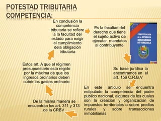 POTESTAD TRIBUTARIA
COMPETENCIA:
Es la facultad del
derecho que tiene
el sujeto activo de
ejecutar mandatos
al contribuyente.
Su base jurídica la
encontramos en el
art. 156 C.R.B.V
En este articulo se encuentra
estipulado la competencia del poder
publico nacional, algunos de los cuales
son la creación y organización de
impuestos territoriales o sobre predios
rurales y sobre transacciones
inmobiliarias
De la misma manera se
encuentran los art. 311 y 313
de la CRBV
Estos art. A que el régimen
presupuestario esta regido
por la máxima de que los
ingresos ordinarios deben
cubrir los gastos ordinario
En conclusión la
competencia
tributaria se refiere
a la facultad del
estado para exigir
el cumplimiento
dela obligación
tributaria
 