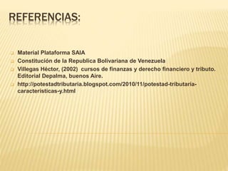 REFERENCIAS:
 Material Plataforma SAIA
 Constitución de la Republica Bolivariana de Venezuela
 Villegas Héctor, (2002) cursos de finanzas y derecho financiero y tributo.
Editorial Depalma, buenos Aire.
 http://potestadtributaria.blogspot.com/2010/11/potestad-tributaria-
caracteristicas-y.html
 