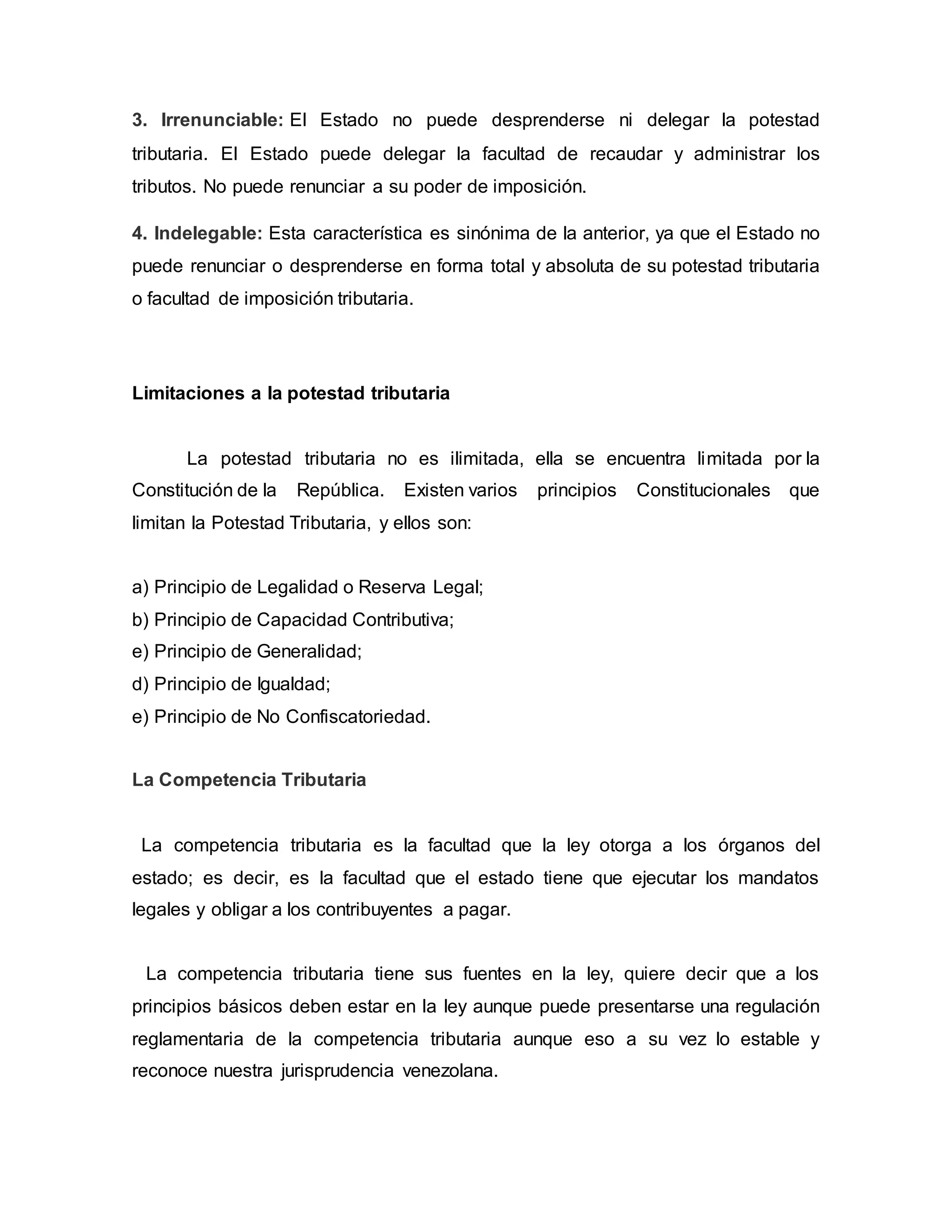 3. Irrenunciable: El Estado no puede desprenderse ni delegar la potestad
tributaria. El Estado puede delegar la facultad de recaudar y administrar los
tributos. No puede renunciar a su poder de imposición.
4. Indelegable: Esta característica es sinónima de la anterior, ya que el Estado no
puede renunciar o desprenderse en forma total y absoluta de su potestad tributaria
o facultad de imposición tributaria.
Limitaciones a la potestad tributaria
La potestad tributaria no es ilimitada, ella se encuentra limitada por la
Constitución de la República. Existen varios principios Constitucionales que
limitan la Potestad Tributaria, y ellos son:
a) Principio de Legalidad o Reserva Legal;
b) Principio de Capacidad Contributiva;
e) Principio de Generalidad;
d) Principio de Igualdad;
e) Principio de No Confiscatoriedad.
La Competencia Tributaria
La competencia tributaria es la facultad que la ley otorga a los órganos del
estado; es decir, es la facultad que el estado tiene que ejecutar los mandatos
legales y obligar a los contribuyentes a pagar.
La competencia tributaria tiene sus fuentes en la ley, quiere decir que a los
principios básicos deben estar en la ley aunque puede presentarse una regulación
reglamentaria de la competencia tributaria aunque eso a su vez lo estable y
reconoce nuestra jurisprudencia venezolana.
 