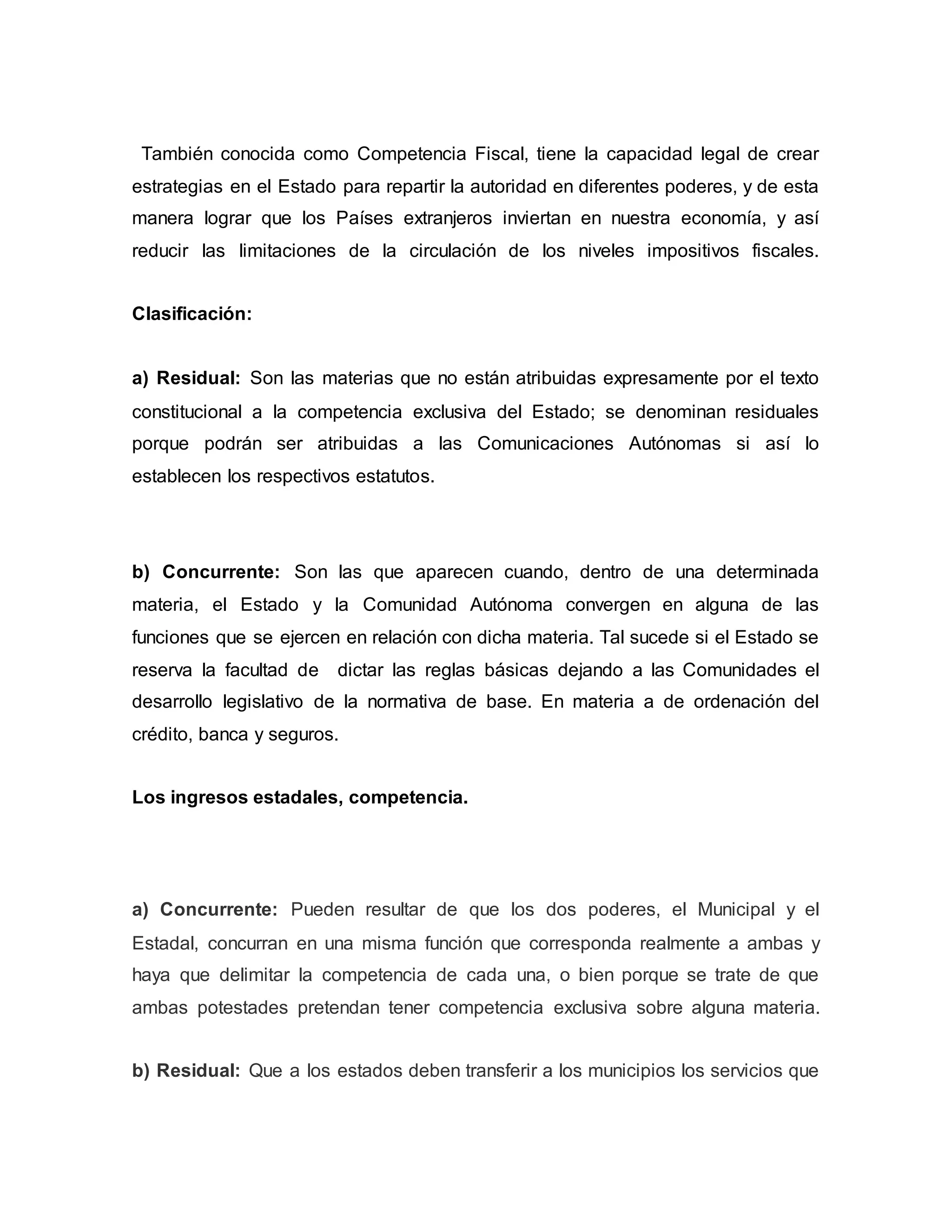 También conocida como Competencia Fiscal, tiene la capacidad legal de crear
estrategias en el Estado para repartir la autoridad en diferentes poderes, y de esta
manera lograr que los Países extranjeros inviertan en nuestra economía, y así
reducir las limitaciones de la circulación de los niveles impositivos fiscales.
Clasificación:
a) Residual: Son las materias que no están atribuidas expresamente por el texto
constitucional a la competencia exclusiva del Estado; se denominan residuales
porque podrán ser atribuidas a las Comunicaciones Autónomas si así lo
establecen los respectivos estatutos.
b) Concurrente: Son las que aparecen cuando, dentro de una determinada
materia, el Estado y la Comunidad Autónoma convergen en alguna de las
funciones que se ejercen en relación con dicha materia. Tal sucede si el Estado se
reserva la facultad de dictar las reglas básicas dejando a las Comunidades el
desarrollo legislativo de la normativa de base. En materia a de ordenación del
crédito, banca y seguros.
Los ingresos estadales, competencia.
a) Concurrente: Pueden resultar de que los dos poderes, el Municipal y el
Estadal, concurran en una misma función que corresponda realmente a ambas y
haya que delimitar la competencia de cada una, o bien porque se trate de que
ambas potestades pretendan tener competencia exclusiva sobre alguna materia.
b) Residual: Que a los estados deben transferir a los municipios los servicios que
 