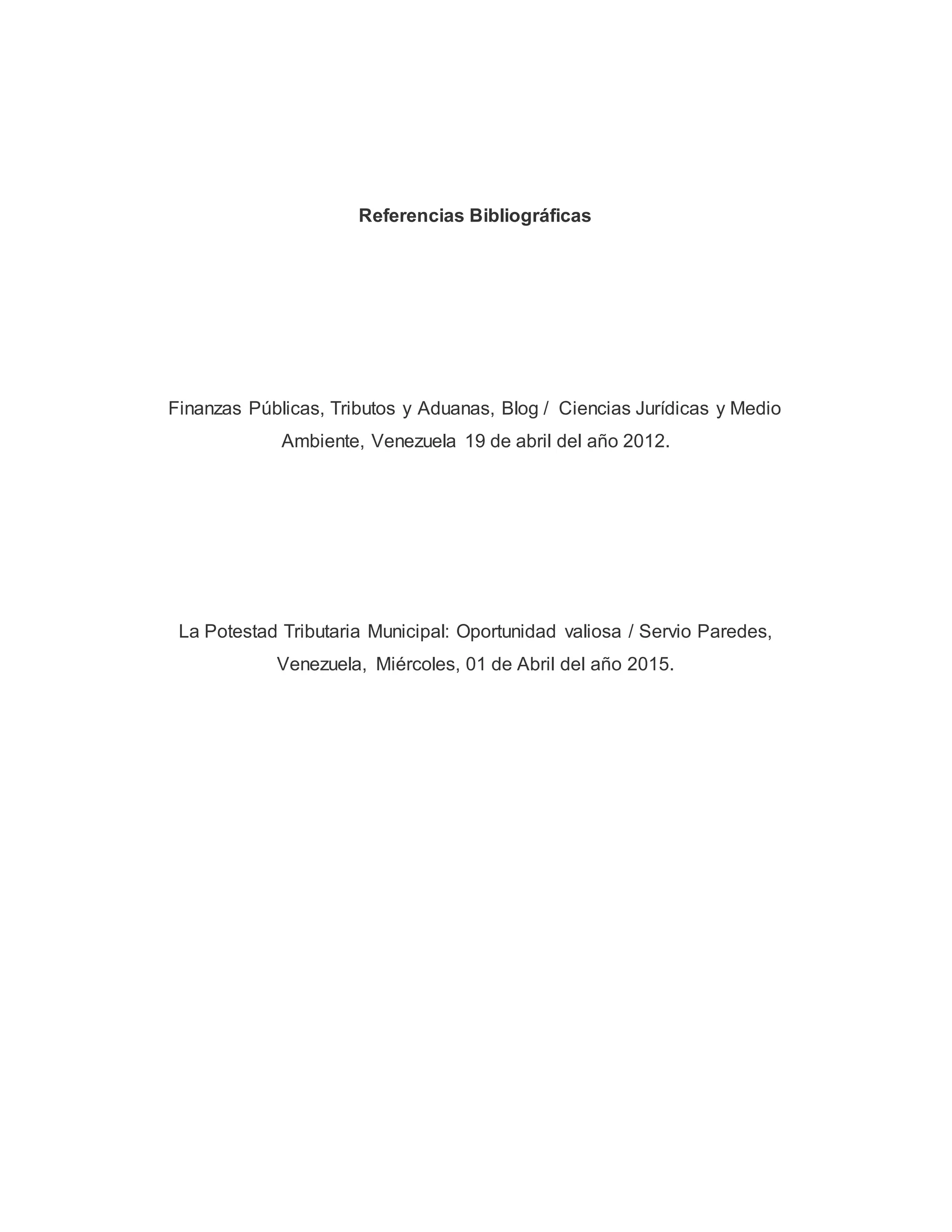 Referencias Bibliográficas
Finanzas Públicas, Tributos y Aduanas, Blog / Ciencias Jurídicas y Medio
Ambiente, Venezuela 19 de abril del año 2012.
La Potestad Tributaria Municipal: Oportunidad valiosa / Servio Paredes,
Venezuela, Miércoles, 01 de Abril del año 2015.
 