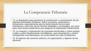 La Competencia Tributaria
• 13. La legislación para garantizar la coordinación y armonización de las
distintas potestades tributarias, definir principios, parámetros y
limitaciones, especialmente para la determinación de los tipos
impositivos o alícuotas de los tributos estadales y municipales, así como
para crear fondos específicos que aseguren la solidaridad interterritorial.
• 14. La creación y organización de impuestos territoriales o sobre predios
rurales y sobre transacciones inmobiliarias, cuya recaudación y control
corresponda a los Municipios, de conformidad con esta Constitución.
• 15. El régimen del comercio exterior y la organización y régimen de las
aduanas.
 