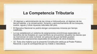La Competencia Tributaria
• El régimen y administración de las minas e hidrocarburos, el régimen de las
tierras baldías, y la conservación, fomento y aprovechamiento de los bosques,
suelos, aguas y otras riquezas naturales del país.
• El Ejecutivo Nacional no podrá otorgar concesiones mineras por tiempo
indefinido.
• La Ley establecerá un sistema de asignaciones económicas especiales en
beneficio de los Estados en cuyo territorio se encuentren situados los bienes que
se mencionan en este numeral, sin perjuicio de que también puedan
establecerse asignaciones especiales en beneficio de otros Estados.
• 33. Toda otra materia que la presente Constitución atribuya al Poder Público
Nacional, o que le corresponda por su índole o naturaleza.
 