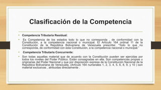 Clasificación de la Competencia
• Competencia Tributaria Residual:
• Es Competencia de los estados todo lo que no corresponda , de conformidad con la
Constitución, a la competencia nacional o municipal. El Artículo 164 ordinal 11 de la
Constitución de la República Bolivariana de Venezuela prescribe: “Todo lo que no
corresponda, de conformidad con esta Constitución, a la competencia nacional o municipal.”
• Competencia Tributaria Concurrente:
• Son todas aquellas material que de acuerdo con la Constitución pueden ser ejercidas por
todos los niveles del Poder Público. Están consagradas en ella. Son competencias propias u
originarias del Poder Nacional y que por disposición expresa de la Constitución Nacional de la
República Bolivariana de Venezuela, (Artículo 164 numerales 1, 2, 3, 4, 5, 6, 8, 9, y 10 ) son
material exclusivas , atribuidas directamente .
 