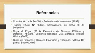 Referencias
• Constitución de la República Bolivariana de Venezuela. (1999).
• Gaceta Oficial Nº 36.860, extraordinario, de fecha 30 de
Diciembre.
• Moya M. Edgar, (2014), Elementos de Finanzas Públicas y
Derecho Tributario. Ediciones Dabosan, C.A. Caracas. Villegas
Héctor, (2002),
• Curso de Finanzas y Derecho Financiero y Tributario. Editorial De
palma, Buenos Aires
 