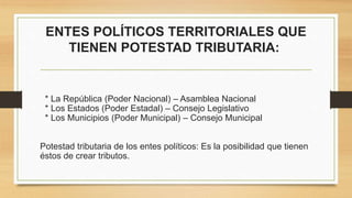 ENTES POLÍTICOS TERRITORIALES QUE
TIENEN POTESTAD TRIBUTARIA:
* La República (Poder Nacional) – Asamblea Nacional
* Los Estados (Poder Estadal) – Consejo Legislativo
* Los Municipios (Poder Municipal) – Consejo Municipal
Potestad tributaria de los entes políticos: Es la posibilidad que tienen
éstos de crear tributos.
 