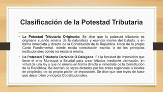 Clasificación de la Potestad Tributaria
• La Potestad Tributaria Originaria: Se dice que la potestad tributaria es
originaria cuando emana de la naturaleza y esencia misma del Estado, y en
forma inmediata y directa de la Constitución de la República. Nace de la propia
Carta Fundamental, donde exista constitución escrita, o de los principios
institucionales donde no exista la misma.
• La Potestad Tributaria Derivada O Delegada: Es la facultad de imposición que
tiene el ente Municipal o Estadal para crear tributos mediante derivación, en
virtud de una ley y que no emana en forma directa e inmediata de la Constitución
de la República. Se derivan de leyes dictadas por los entes regionales o locales
en propiedad de su propio poder de imposición. Se dice que son leyes de base
que desarrollan principios Constitucionales.
 