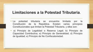 Limitaciones a la Potestad Tributaria.
• La potestad tributaria se encuentra limitada por la
Constitución de la República. Existen varios principios
Constitucionales que limitan la Potestad Tributaria, y ellos son:
• a) Principio de Legalidad o Reserva Legal; b) Principio de
Capacidad Contributiva; e) Principio de Generalidad; d) Principio
de Igualdad; e) Principio de No Confiscatoriedad.
 