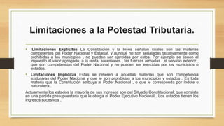 Limitaciones a la Potestad Tributaria.
• Limitaciones Explicitas La Constitución y la leyes señalan cuales son las materias
competentes del Poder Nacional y Estadal, y aunque no son señaladas taxativamente como
prohibidas a los municipios , no pueden ser ejercidas por estos. Por ejemplo se tienen el
impuesto al valor agregado, a la renta, sucesiones , las fuerzas armadas , el servicio exterior ,
que son competencias del Poder Nacional y no pueden ser ejercidas por los municipios o
estados.
• Limitaciones Implícitas Estas se refieren a aquellas materias que son competencia
exclusivas del Poder Nacional y que le son prohibidas a los municipios y estados . Es toda
materia que la Constitución atribuya al Poder Nacional , o que le corresponda por índole o
naturaleza .
Actualmente los estados la mayoría de sus ingresos son del Situado Constitucional, que consiste
en una partida presupuestaria que le otorga el Poder Ejecutivo Nacional . Los estados tienen los
ingresos sucesivos .
 