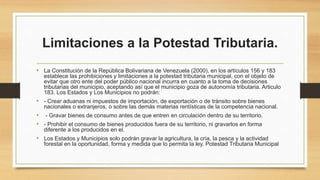 Limitaciones a la Potestad Tributaria.
• La Constitución de la República Bolivariana de Venezuela (2000), en los artículos 156 y 183
establece las prohibiciones y limitaciones a la potestad tributaria municipal, con el objeto de
evitar que otro ente del poder público nacional incurra en cuanto a la toma de decisiones
tributarias del municipio, aceptando así que el municipio goza de autonomía tributaria. Articulo
183. Los Estados y Los Municipios no podrán:
• - Crear aduanas ni impuestos de importación, de exportación o de tránsito sobre bienes
nacionales o extranjeros, o sobre las demás materias rentísticas de la competencia nacional.
• - Gravar bienes de consumo antes de que entren en circulación dentro de su territorio.
• - Prohibir el consumo de bienes producidos fuera de su territorio, ni gravarlos en forma
diferente a los producidos en el.
• Los Estados y Municipios solo podrán gravar la agricultura, la cría, la pesca y la actividad
forestal en la oportunidad, forma y medida que lo permita la ley. Potestad Tributaria Municipal
 