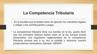 La Competencia Tributaria
• Es la facultad que el estado tiene de ejecutar los mandatos legales
y obligar a los contribuyentes a pagar.
• La competencia tributaria tiene sus fuentes en la ley, quiere decir
que los principios básicos deben estar en la ley aunque puede
presentarse una regulación reglamentaria de la competencia
tributaria aunque eso a su vez lo estable y reconoce nuestra
jurisprudencia venezolana. Ejemplo: SENIAT.
 
