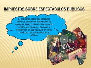 IMPUESTOS SOBRE ESPECTÁCULOS PÚBLICOS
El impuesto sobre espectáculos
públicos gravará la adquisición de
cualquier boleto, billete o instrumento
similar que origine el derecho a
presenciar un espectáculo en sitios
públicos o en salas abiertas al
público
 