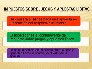 IMPUESTOS SOBRE JUEGOS Y APUESTAS LICITAS
Se causará al ser pactada una apuesta en
jurisdicción del respectivo Municipio
El apostador es el contribuyente del
impuesto sobre juegos y apuestas lícitas
La base imponible del impuesto sobre juegos y
apuestas lícitas la constituye el valor de la
apuesta
 