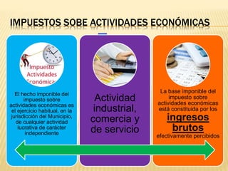 IMPUESTOS SOBE ACTIVIDADES ECONÓMICAS
El hecho imponible del
impuesto sobre
actividades económicas es
el ejercicio habitual, en la
jurisdicción del Municipio,
de cualquier actividad
lucrativa de carácter
independiente
Actividad
industrial,
comercia y
de servicio
La base imponible del
impuesto sobre
actividades económicas
está constituida por los
ingresos
brutos
efectivamente percibidos
 