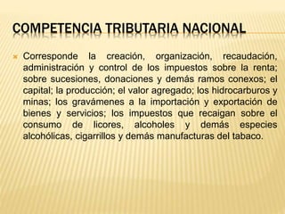 COMPETENCIA TRIBUTARIA NACIONAL
 Corresponde la creación, organización, recaudación,
administración y control de los impuestos sobre la renta;
sobre sucesiones, donaciones y demás ramos conexos; el
capital; la producción; el valor agregado; los hidrocarburos y
minas; los gravámenes a la importación y exportación de
bienes y servicios; los impuestos que recaigan sobre el
consumo de licores, alcoholes y demás especies
alcohólicas, cigarrillos y demás manufacturas del tabaco.
 