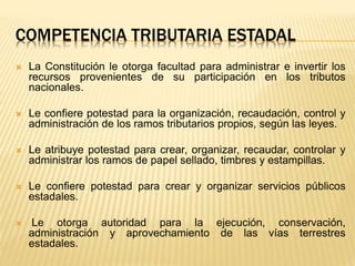 COMPETENCIA TRIBUTARIA ESTADAL
 La Constitución le otorga facultad para administrar e invertir los
recursos provenientes de su participación en los tributos
nacionales.
 Le confiere potestad para la organización, recaudación, control y
administración de los ramos tributarios propios, según las leyes.
 Le atribuye potestad para crear, organizar, recaudar, controlar y
administrar los ramos de papel sellado, timbres y estampillas.
 Le confiere potestad para crear y organizar servicios públicos
estadales.
 Le otorga autoridad para la ejecución, conservación,
administración y aprovechamiento de las vías terrestres
estadales.
 