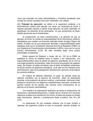vicios que presenten los actos administrativos y Correctiva (empleada para
corregir los errores causados bien sean materiales o de cálculo).
(02) Potestad de ejecución: se refiere a la capacidad conferida a la
administración pública para ejecutar sus actos, sin necesidad de acudir a
órganos judiciales siempre y cuando dicha ejecución de actos materiales no
perjudiquen los derechos de los particulares, sin que previamente se hayan
dictado decisiones que lo fundamenten.
El cumplimiento de estos procedimientos y la garantía de que se
ejecuten de forma no viciada es responsabilidad de los funcionarios públicos,
trabajadores que cumplen sus funciones laborales dentro de algún Órgano del
estado. El deber ser de sus actuaciones laborales y responsabilidades están
reguladas tanto por la Constitución Nacional de la de la República (CRBV), la
Ley Orgánica de Procedimientos Administrativos (LOPA), como por la Ley de
Carrera Administrativa (LCA). De ésta normativa legal como puntos
primordiales se deprende:
Deber general de fidelidad: a través del art. 122 de la CRBV se
establece la norma de fidelidad hacia el estado y sus instituciones, con
imparcialidad política hacia el partido de gobierno, garantizado por la LCA, la
cual exige prestación de juramento antes de la toma de posesión de cualquier
cargo. Se incluyen en éstas normativas bajo el deber de fidelidad: abstenerse
de recibir honores de gobiernos extranjeros, el de velar por los intereses de la
administración, velar por la salvaguarda del patrimonio nacional y el de mejorar
los servicios públicos.
En materia de deberes inherentes al cargo, se señalan todos los
deberes vinculados con el ejercicio de funciones: deber de desempeño
personal, el de prestación de servicio continuo y permanente, dedicación total,
prestación de servicios con diligencia y adiestramiento adecuado y el deber de
guardar secreto de los asuntos que conozca como consecuencia de su
ejercicio en la función administrativa.
Con respeto a la organización jerárquica se norma la conservación de
la estructura subordinados/superiores, a través del art. 28 de la LCA, haciendo
referencia al deber de la obediencia. Así mismo, el deber del respeto en el trato
entre funcionarios, atención y consideración frente al público. (Art. 59 y 60
LCA).
La observancia de una conducta cónsona con el buen nombre e
intereses del organismo público al cual se encuentre adscrito también es
 