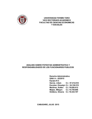 UNIVERSIDAD FERMIN TORO
VICE RECTORADO ACADEMICO
FACULTAD DE CIENCIAS ECONOMICAS
Y SOCIALES
ANALISIS SOBRE POTESTAD ADMINISTRATIVA Y
RESPONSABILIDADES DE LOS FUNCIONARIOS PUBLICOS
Derecho Administrativo
SAIA A – 02/2015
Equipo # 2:
García, Liliam C.I. 07.412.618
Escobar, Dioselyn C.I. 24.156.519
Martínez, Katlen C.I. 18.656.412
Mejias, Milagro C.I. 14.759.896
Orellana, Oreana C.I. 18.334.197
CABUDARE, JULIO 2015
 