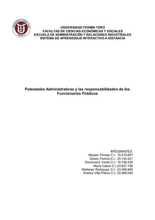 UNIVERSIDAD FERMIN TORO
FACULTAD DE CIENCIAS ECONÓMICAS Y SOCIALES
ESCUELA DE ADMINISTRACIÓN Y RELACIONES INDUSTRIALES
SISTEMA DE APRENDIZAJE INTERACTIVO A DISTANCIA
Potestades Administrativas y las responsabilidades de los
Funcionarios Públicos
INTEGRANTES:
Maryari Peraza C.I.: 16.419.847
Grexis Pereira C.I.: 25.144.521
Onovimaris Verde C.I.: 16.796.438
Maira Valera C.I.:23.837.196
Marlenys Rodriguez C.I.: 23.486.846
Andrea Villa Palma C.I.: 25.989.084
 