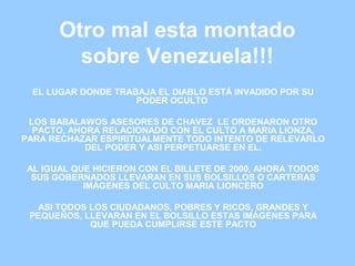 Otro mal esta montado
sobre Venezuela!!!
EL LUGAR DONDE TRABAJA EL DIABLO ESTÁ INVADIDO POR SU
PODER OCULTO
LOS BABALAWOS ASESORES DE CHAVEZ LE ORDENARON OTRO
PACTO, AHORA RELACIONADO CON EL CULTO A MARIA LIONZA,
PARA RECHAZAR ESPIRITUALMENTE TODO INTENTO DE RELEVARLO
DEL PODER Y ASI PERPETUARSE EN EL.
AL IGUAL QUE HICIERON CON EL BILLETE DE 2000, AHORA TODOS
SUS GOBERNADOS LLEVARAN EN SUS BOLSILLOS O CARTERAS
IMÁGENES DEL CULTO MARIA LIONCERO
ASI TODOS LOS CIUDADANOS, POBRES Y RICOS, GRANDES Y
PEQUEÑOS, LLEVARAN EN EL BOLSILLO ESTAS IMÁGENES PARA
QUE PUEDA CUMPLIRSE ESTE PACTO
 