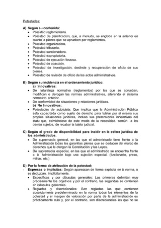 Potestades:
A) Según su contenido:
 Potestad reglamentaria.
 Potestad de planificación, que, a menudo, se engloba en la anterior en
cuanto a planes que se aprueben por reglamentos.
 Potestad organizadora.
 Potestad tributaria.
 Potestad sancionadora.
 Potestad expropiatoria.
 Potestad de ejecución forzosa.
 Potestad de coacción.
 Potestad de investigación, deslinde y recuperación de oficio de sus
bienes.
 Potestad de revisión de oficio de los actos administrativos.
B) Según su incidencia en el ordenamiento jurídico:
a) Innovativas:
 De naturaleza normativa (reglamentos) por las que se aprueban,
modifican o derogan las normas administrativas, alterando el sistema
normativo anterior.
 De conformidad de situaciones y relaciones jurídicas.
b) No Innovativas:
 Potestades de autotutela: Que implica que la Administración Pública
está capacitada como sujeto de derecho para tutelar por sí misma sus
propias situaciones jurídicas, incluso sus pretensiones innovativas del
statu quo, eximiéndose de este modo de la necesidad, común a los
demás sujetos, de recabar la tutela judicial.
C) Según el grado de disponibilidad para incidir en la esfera jurídica de
los administrados.
 De supremacía general, en las que el administrado tiene frente a la
Administración todas las garantías plenas que se deducen del marco de
derechos que le otorgan la Constitución y las Leyes.
 De supremacía especial, en las que el administrado se encuentra frente
a la Administración bajo una sujeción especial. (funcionario, preso,
militar, etc.)
D) Por la forma de atribución de la potestad:
- Expresas o implícitas: Según aparezcan de forma explícita en la norma, o
se deduzcan, implícitamente.
 Específicas y por cláusulas generales: Las primeras delimitan muy
precisamente los objetivos y por el contrario, las segundas se contienen
en cláusulas generales.
 Regladas y discrecionales: Son regladas las que contienen
absolutamente predeterminado en la norma todos los elementos de la
potestad y el margen de valoración por parte de la administración es
prácticamente nulo y, por el contrario, son discrecionales las que no se
 