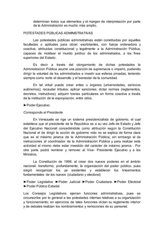 determinan todos sus elementos y el margen de interpretación por parte
de la Administración es mucho más amplio.
POTESTADES PÚBLICAS ADMINISTRATIVAS
Las potestades públicas administrativas están constituidas por aquellas
facultades o aptitudes para obrar; exorbitantes, con fuerza ordenadora y
coactiva; atribuidas constitucional y legalmente a la Administración Pública,
capaces de moldear el mundo jurídico de los administrados, a los fines
superiores del Estado.
Es decir a través del otorgamiento de dichas potestades la
Administración Pública asume una posición de supremacía o imperio, pudiendo
dirigir la voluntad de los administrados e invadir sus esferas privadas, teniendo
siempre como norte el desarrollo y el bienestar de la comunidad.
En tal virtud puede crear entes u órganos (universidades, servicios
autónomos); recaudar tributos; aplicar sanciones; dictar normas (reglamentos,
decretos, instructivos); adquirir bienes particulares en forma coactiva a través
de la institución de la expropiación, entre otros.
►Poder Ejecutivo:
Corresponde al Presidente
En Venezuela se rige un sistema presidencialista de gobierno, el cual
establece que el presidente de la República es a su vez Jefe de Estado y Jefe
del Ejecutivo Nacional concediéndole como atribución según la Constitución
Nacional el de dirigir la acción de gobierno más no se explica de forma clara
que es el máximo jerarca de la Administración Pública; sin embargo el da
instrucciones al coordinador de la Administración Pública y para realizar esta
actividad el mismo debe estar investido del carácter de máximo jerarca . Por
otra parte podrá nombrar y remover al Vice- Presidente Ejecutivo y a los
Ministros.
La Constitución de 1999, al crear dos nuevos poderes en el ámbito
nacional- transformo, profundamente, la organización del poder público, pues
exigió reorganizar los ya existentes y establecer los lineamientos
fundamentales de los nuevos (ciudadano y electoral)
►Poder Legislativo ►Poder Judicial ►Poder Ciudadano ►Poder Electoral
►Poder Público Estadal:
Los Consejos Legislativos ejercen funciones administrativas, pues se
circunscribe por lo general a las potestades internas relativas a su organización
y funcionamiento; en ejercicios de tales funciones dictan su reglamento interior
y de debates realizan los nombramientos y remociones de su personal.
 