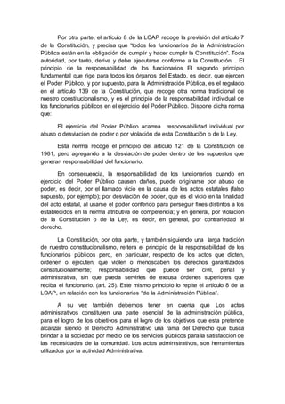 Por otra parte, el artículo 8 de la LOAP recoge la previsión del artículo 7
de la Constitución, y precisa que “todos los funcionarios de la Administración
Pública están en la obligación de cumplir y hacer cumplir la Constitución”. Toda
autoridad, por tanto, deriva y debe ejecutarse conforme a la Constitución. . El
principio de la responsabilidad de los funcionarios El segundo principio
fundamental que rige para todos los órganos del Estado, es decir, que ejercen
el Poder Público, y por supuesto, para la Administración Pública, es el regulado
en el artículo 139 de la Constitución, que recoge otra norma tradicional de
nuestro constitucionalismo, y es el principio de la responsabilidad individual de
los funcionarios públicos en el ejercicio del Poder Público. Dispone dicha norma
que:
El ejercicio del Poder Público acarrea responsabilidad individual por
abuso o desviación de poder o por violación de esta Constitución o de la Ley.
Esta norma recoge el principio del artículo 121 de la Constitución de
1961, pero agregando a la desviación de poder dentro de los supuestos que
generan responsabilidad del funcionario.
En consecuencia, la responsabilidad de los funcionarios cuando en
ejercicio del Poder Público causen daños, puede originarse por abuso de
poder, es decir, por el llamado vicio en la causa de los actos estatales (falso
supuesto, por ejemplo); por desviación de poder, que es el vicio en la finalidad
del acto estatal, al usarse el poder conferido para perseguir fines distintos a los
establecidos en la norma atributiva de competencia; y en general, por violación
de la Constitución o de la Ley, es decir, en general, por contrariedad al
derecho.
La Constitución, por otra parte, y también siguiendo una larga tradición
de nuestro constitucionalismo, reitera el principio de la responsabilidad de los
funcionarios públicos pero, en particular, respecto de los actos que dicten,
ordenen o ejecuten, que violen o menoscaben los derechos garantizados
constitucionalmente; responsabilidad que puede ser civil, penal y
administrativa, sin que pueda servirles de excusa órdenes superiores que
reciba el funcionario. (art. 25). Este mismo principio lo repite el artículo 8 de la
LOAP, en relación con los funcionarios “de la Administración Pública”.
A su vez también debemos tener en cuenta que Los actos
administrativos constituyen una parte esencial de la administración pública,
para el logro de los objetivos para el logro de los objetivos que esta pretende
alcanzar siendo el Derecho Administrativo una rama del Derecho que busca
brindar a la sociedad por medio de los servicios públicos para la satisfacción de
las necesidades de la comunidad. Los actos administrativos, son herramientas
utilizados por la actividad Administrativa.
 