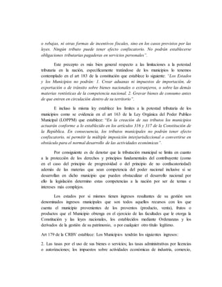 o rebajas, ni otras formas de incentivos fiscales, sino en los casos previstos por las
leyes. Ningún tributo puede tener efecto confiscatorio. No podrán establecerse
obligaciones tributarias pagaderas en servicios personales”.
Este precepto es más bien general respecto a las limitaciones a la potestad
tributaria en la nación, específicamente tratándose de los municipios lo tenemos
contemplado en el art 183 de la constitución que establece lo siguiente: “Los Estados
y los Municipios no podrán: 1. Crear aduanas ni impuestos de importación, de
exportación o de tránsito sobre bienes nacionales o extranjeros, o sobre las demás
materias rentísticas de la competencia nacional. 2. Gravar bienes de consumo antes
de que entren en circulación dentro de su territorio”.
E incluso la misma ley establece los límites a la potestad tributaria de los
municipios como se evidencia en el art 163 de la Ley Orgánica del Poder Publico
Municipal (LOPPM) que establece: “En la creación de sus tributos los municipios
actuarán conforme a lo establecido en los artículos 316 y 317 de la Constitución de
la República. En consecuencia, los tributos municipales no podrán tener efecto
confiscatorio, ni permitir la múltiple imposición interjurisdiccional o convertirse en
obstáculo para el normal desarrollo de las actividades económicas”.
Por consiguiente es de denotar que la tributación municipal se limita en cuanto
a la protección de los derechos y principios fundamentales del contribuyente (como
en el caso del principio de progresividad o del principio de no confiscatoriedad)
además de las materias que sean competencia del poder nacional inclusive si se
desarrollan en dicho municipio que pueden obstaculizar el desarrollo nacional por
ello la legislación determino estas competencias a la nación por ser de temas e
intereses más complejos.
Los estados por si mismos tienen ingresos resultantes de su gestión son
denominados ingresos municipales que son todos aquellos recursos con los que
cuenta el municipio provenientes de los proventos (producto, venta), frutos o
productos que el Municipio obtenga en el ejercicio de las facultades que le otorga la
Constitución y las leyes nacionales, los establecidos mediante Ordenanzas y los
derivados de la gestión de su patrimonio, o por cualquier otro título legítimo.
Art 179 de la CRBV establece: Los Municipios tendrán los siguientes ingresos:
2. Las tasas por el uso de sus bienes o servicios; las tasas administrativas por licencias
o autorizaciones; los impuestos sobre actividades económicas de industria, comercio,
 