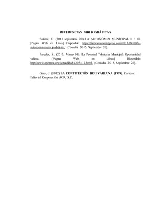 REFERENCIAS BIBLIOGRÁFICAS
Salazar, E. (2013 septiembre 20) LA AUTONOMIA MUNICIPAL II / III.
[Pagina Web en Línea] Disponible: https://fundesmu.wordpress.com/2013/09/20/la-
autonomia-municipal-ii-iii/. [Consulta 2015, Septiembre 26].
Paredes, S. (2015, Marzo 01). La Potestad Tributaria Municipal: Oportunidad
valiosa. [Pagina Web en Línea] Disponible:
http://www.aporrea.org/actualidad/a205412.html. [Consulta 2015, Septiembre 26].
Garai, J. (2012) LA CONTITUCIÓN BOLIVARIANA (1999). Caracas:
Editorial Corporación AGR, S.C.
 