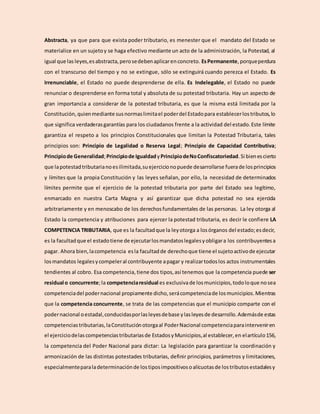 Abstracta, ya que para que exista poder tributario, es menester que el mandato del Estado se
materialice en un sujetoy se haga efectivo mediante un acto de la administración, la Potestad, al
igual que las leyes,esabstracta,perosedebenaplicarenconcreto. EsPermanente,porqueperdura
con el transcurso del tiempo y no se extingue, sólo se extinguirá cuando perezca el Estado. Es
Irrenunciable, el Estado no puede desprenderse de ella. Es Indelegable, el Estado no puede
renunciar o desprenderse en forma total y absoluta de su potestad tributaria. Hay un aspecto de
gran importancia a considerar de la potestad tributaria, es que la misma está limitada por la
Constitución, quienmediante susnormaslimitael poderdel Estadopara establecerlostributos,lo
que significa verdaderasgarantías para los ciudadanos frente a la actividad del estado.Este límite
garantiza el respeto a los principios Constitucionales que limitan la Potestad Tributaria, tales
principios son: Principio de Legalidad o Reserva Legal; Principio de Capacidad Contributiva;
Principiode Generalidad;Principiode IgualdadyPrincipiodeNoConfiscatoriedad.Si bienescierto
que lapotestadtributarianoesilimitada,suejercicionopuede desarrollarse fuerade losprincipios
y límites que la propia Constitución y las leyes señalan, por ello, la necesidad de determinados
límites permite que el ejercicio de la potestad tributaria por parte del Estado sea legítimo,
enmarcado en nuestra Carta Magna y así garantizar que dicha potestad no sea ejercida
arbitrariamente y en menoscabo de los derechosfundamentales de las personas. La ley otorga al
Estado la competencia y atribuciones para ejercer la potestad tributaria, es decir le confiere LA
COMPETENCIA TRIBUTARIA, que es la facultadque la leyotorga a losórganos del estado;esdecir,
es la facultadque el estadotiene de ejecutarlosmandatoslegalesyobligara los contribuyentesa
pagar. Ahora bien,lacompetencia esla facultadde derechoque tiene el sujetoactivode ejecutar
losmandatos legalesycompeleral contribuyente apagar y realizartodoslos actos instrumentales
tendientes al cobro. Esa competencia,tiene dos tipos,así tenemos que la competencia puede ser
residual o concurrente;la competenciaresidual es exclusivade losmunicipios,todoloque nosea
competenciadel podernacional propiamente dicho,serácompetenciade losmunicipios.Mientras
que la competencia concurrente, se trata de las competencias que el municipio comparte con el
podernacional oestadal,conducidasporlasleyesdebase ylasleyesde desarrollo.Ademásde estas
competenciastributarias,laConstituciónotorgaal PoderNacional competenciaparainterveniren
el ejerciciodelascompetenciastributariasde EstadosyMunicipios,al establecer,en elartículo156,
la competencia del Poder Nacional para dictar: La legislación para garantizar la coordinación y
armonización de las distintas potestades tributarias, definir principios, parámetros y limitaciones,
especialmenteparaladeterminaciónde lostiposimpositivosoalícuotasde lostributosestadalesy
 