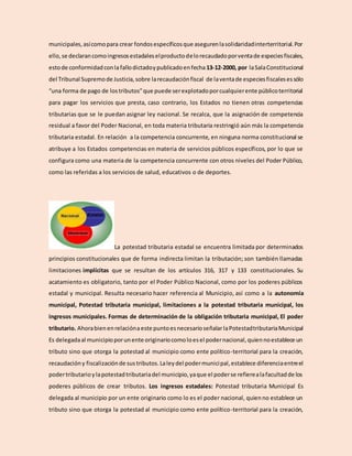 municipales,asícomopara crear fondosespecíficosque asegurenlasolidaridadinterterritorial.Por
ello,se declarancomoingresosestadaleselproductodelorecaudadoporventade especiesfiscales,
estode conformidadconla fallodictadoypublicadoenfecha 13-12-2000, por laSalaConstitucional
del Tribunal Supremode Justicia,sobre larecaudaciónfiscal de laventade especiesfiscalesessólo
“una forma de pago de lostributos”que puede serexplotadoporcualquierente públicoterritorial
para pagar los servicios que presta, caso contrario, los Estados no tienen otras competencias
tributarias que se le puedan asignar ley nacional. Se recalca, que la asignación de competencia
residual a favor del Poder Nacional, en toda materia tributaria restringió aún más la competencia
tributaria estadal. En relación a la competencia concurrente, en ninguna norma constitucional se
atribuye a los Estados competencias en materia de servicios públicos específicos, por lo que se
configura como una materia de la competencia concurrente con otros niveles del Poder Público,
como las referidas a los servicios de salud, educativos o de deportes.
La potestad tributaria estadal se encuentra limitada por determinados
principios constitucionales que de forma indirecta limitan la tributación; son también llamadas
limitaciones implícitas que se resultan de los artículos 316, 317 y 133 constitucionales. Su
acatamiento es obligatorio, tanto por el Poder Público Nacional, como por los poderes públicos
estadal y municipal. Resulta necesario hacer referencia al Municipio, así como a la autonomía
municipal, Potestad tributaria municipal, limitaciones a la potestad tributaria municipal, los
ingresos municipales. Formas de determinación de la obligación tributaria municipal, El poder
tributario. Ahorabienenrelaciónaeste puntoesnecesarioseñalar laPotestadtributariaMunicipal
Es delegadaal municipioporunente originariocomoloesel podernacional,quiennoestablece un
tributo sino que otorga la potestad al municipio como ente político-territorial para la creación,
recaudacióny fiscalizaciónde sustributos.Laleydel podermunicipal,establece diferenciaentreel
podertributarioylapotestadtributariadel municipio,yaque el poderse refierealafacultadde los
poderes públicos de crear tributos. Los ingresos estadales: Potestad tributaria Municipal Es
delegada al municipio por un ente originario como lo es el poder nacional, quienno establece un
tributo sino que otorga la potestad al municipio como ente político-territorial para la creación,
 