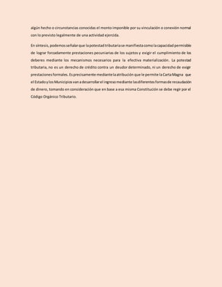 algún hecho o circunstancias conocidas el monto imponible por su vinculación o conexión normal
con lo previsto legalmente de una actividad ejercida.
En síntesis, podemosseñalarque lapotestadtributariase manifiestacomolacapacidad permisible
de lograr forzadamente prestaciones pecuniarias de los sujetos y exigir el cumplimiento de los
deberes mediante los mecanismos necesarios para la efectiva materialización. La potestad
tributaria, no es un derecho de crédito contra un deudor determinado, ni un derecho de exigir
prestacionesformales. Esprecisamente mediantelaatribución que le permite laCartaMagna que
el EstadoylosMunicipiosvanadesarrollarel ingresomediante lasdiferentesformasde recaudación
de dinero, tomando en consideración que en base a esa misma Constitución se debe regir por el
Código Orgánico Tributario.
 