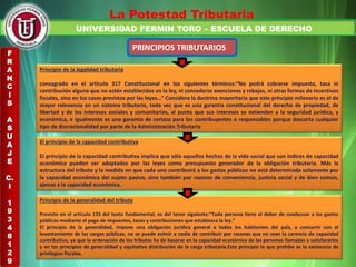 UNIVERSIDAD FERMIN TORO – ESCUELA DE DERECHO
La Potestad Tributaria
PRINCIPIOS TRIBUTARIOS
Principio de la legalidad tributaria
consagrado en el artículo 317 Constitucional en los siguientes términos:“No podrá cobrarse impuesto, tasa ni
contribución alguna que no estén establecidos en la ley, ni concederse exenciones y rebajas, ni otras formas de incentivos
fiscales, sino en los casos previstos por las leyes…” Considera la doctrina mayoritaria que este principio milenario es el de
mayor relevancia en un sistema tributario, toda vez que es una garantía constitucional del derecho de propiedad, de
libertad y de los intereses sociales y comunitarios, al punto que sus intereses se extienden a la seguridad jurídica, y
económica, e igualmente es una garantía de certeza para los contribuyentes o responsables porque descarta cualquier
tipo de discrecionalidad por parte de la Administración Tributaria
El principio de la capacidad contributiva
El principio de la capacidad contributiva implica que sólo aquellos hechos de la vida social que son índices de capacidad
económica pueden ser adoptados por las leyes como presupuesto generador de la obligación tributaria. Más la
estructura del tributo y la medida en que cada uno contribuirá a los gastos públicos no está determinada solamente por
la capacidad económica del sujeto pasivo, sino también por razones de conveniencia, justicia social y de bien común,
ajenas a la capacidad económica.
Principio de la generalidad del tributo
Previsto en el artículo 133 del texto fundamental, es del tenor siguiente:“Toda persona tiene el deber de coadyuvar a los gastos
públicos mediante el pago de impuestos, tasas y contribuciones que establezca la ley.”
El principio de la generalidad, impone una obligación jurídica general a todos los habitantes del país, a concurrir con el
levantamiento de las cargas públicas, no se puede eximir a nadie de contribuir por razones que no sean la carencia de capacidad
contributiva, ya que la ordenación de los tributos ha de basarse en la capacidad económica de las personas llamadas a satisfacerlos
y en los principios de generalidad y equitativa distribución de la carga tributaria.Este principio lo que prohíbe es la existencia de
privilegios fiscales.
F
R
A
N
C
I
S
A
S
U
A
J
E
C.
I
1
9
3
4
8
1
2
9
 