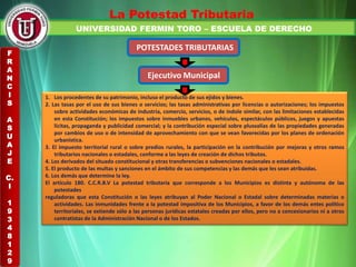 UNIVERSIDAD FERMIN TORO – ESCUELA DE DERECHO
La Potestad Tributaria
POTESTADES TRIBUTARIAS
Ejecutivo Municipal
1. Los procedentes de su patrimonio, incluso el producto de sus ejidos y bienes.
2. Las tasas por el uso de sus bienes o servicios; las tasas administrativas por licencias o autorizaciones; los impuestos
sobre actividades económicas de industria, comercio, servicios, o de índole similar, con las limitaciones establecidas
en esta Constitución; los impuestos sobre inmuebles urbanos, vehículos, espectáculos públicos, juegos y apuestas
lícitas, propaganda y publicidad comercial; y la contribución especial sobre plusvalías de las propiedades generadas
por cambios de uso o de intensidad de aprovechamiento con que se vean favorecidas por los planes de ordenación
urbanística.
3. El impuesto territorial rural o sobre predios rurales, la participación en la contribución por mejoras y otros ramos
tributarios nacionales o estadales, conforme a las leyes de creación de dichos tributos.
4. Los derivados del situado constitucional y otras transferencias o subvenciones nacionales o estadales.
5. El producto de las multas y sanciones en el ámbito de sus competencias y las demás que les sean atribuidas.
6. Los demás que determine la ley.
El artículo 180. C.C.R.B.V La potestad tributaria que corresponde a los Municipios es distinta y autónoma de las
potestades
reguladoras que esta Constitución o las leyes atribuyan al Poder Nacional o Estadal sobre determinadas materias o
actividades. Las inmunidades frente a la potestad impositiva de los Municipios, a favor de los demás entes político
territoriales, se extiende sólo a las personas jurídicas estatales creadas por ellos, pero no a concesionarios ni a otros
contratistas de la Administración Nacional o de los Estados.
F
R
A
N
C
I
S
A
S
U
A
J
E
C.
I
1
9
3
4
8
1
2
9
 