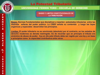 UNIVERSIDAD FERMIN TORO – ESCUELA DE DERECHO
La Potestad Tributaria
BASES Y LIMITES CONSTITUCIONALES DE
LA TRIBUTACIÓN
Bases: Normas Fundamentales que disciplinan y reparten potestades tributarias entre las
distintas esferas del poder público. La CRBV señala su contenido y luego las leyes
orgánicas y especiales desarrollan los principios.
Limites: El poder tributario no es omnímodo (absoluto) por el contrario, en los estados de
derecho modernos se denota restringido. Es de recordar que en principio el tributo era
sinónimo de abuso de poder, hoy en día este tributo debe ser regido por una ley y en base
a principios como la capacidad contributiva entre otros.
F
R
A
N
C
I
S
A
S
U
A
J
E
C.
I
1
9
3
4
8
1
2
9
 