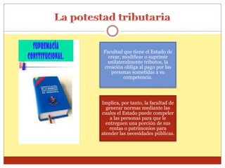Facultad que tiene el Estado de
crear, modificar o suprimir
unilateralmente tributos, la
creación obliga al pago por las
personas sometidas a su
competencia.
Implica, por tanto, la facultad de
generar normas mediante las
cuales el Estado puede compeler
a las personas para que le
entreguen una porción de sus
rentas o patrimonios para
atender las necesidades públicas.
 