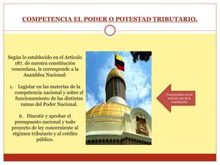 COMPETENCIA EL PODER O POTESTAD TRIBUTARIO.
Según lo establecido en el Artículo
187. de nuestra constitución
venezolana, le corresponde a la
Asamblea Nacional:
1. Legislar en las materias de la
competencia nacional y sobre el
funcionamiento de las distintas
ramas del Poder Nacional.
6. Discutir y aprobar el
presupuesto nacional y todo
proyecto de ley concerniente al
régimen tributario y al crédito
público.
Concatenado con el
articulo 156 de la
constitución
 