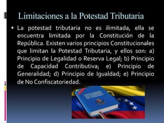 Limitaciones a la Potestad Tributaria
 La potestad tributaria no es ilimitada, ella se
encuentra limitada por la Constitución de la
República. Existen varios principios Constitucionales
que limitan la Potestad Tributaria, y ellos son: a)
Principio de Legalidad o Reserva Legal; b) Principio
de Capacidad Contributiva; e) Principio de
Generalidad; d) Principio de Igualdad; e) Principio
de No Confiscatoriedad.
 