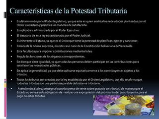 Características de la Potestad Tributaria
 Es determinada por el Poder legislativo, ya que este es quien analiza las necesidades planteadas por el
Poder Ciudadano y planifica las maneras de satisfacerla.
 Es aplicada y administrada por el Poder Ejecutivo.
 El desacato de esta ley es sancionado por el Poder Judicial.
 Es inherente al Estado, ya que es el único que tiene la potestad de planificar, ejercer y sancionar.
 Emana de la norma suprema, en este caso nace de la Constitución Bolivariana deVenezuela.
 Esta facultada para imponer contribuciones mediante la ley.
 Regula las funciones de los órganos correspondientes.
 Se dice que tiene igualdad, ya que todas las personas deben participar en las contribuciones para
satisfacer las necesidades públicas.
 Se aplica la generalidad, ya que debe aplicarse equitativamente a los contribuyentes sujetos a los
tributos.
 Todos los tributos son creados por la ley establecida por el Orden Legislativo, por ello se afirma que
todos los tributos son una parte inseparable del sistema tributario.
 Atendiendo a la ley, protege al contribuyente de verse sobre gravado de tributos, de manera que el
Estado no se vea en la obligación de realizar una expropiación del patrimonio del contribuyente para el
pago de estos tributos
 