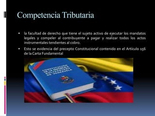 Competencia Tributaria
 la facultad de derecho que tiene el sujeto activo de ejecutar los mandatos
legales y compeler al contribuyente a pagar y realizar todos los actos
instrumentales tendientes al cobro.
 Esto se evidencia del precepto Constitucional contenido en el Artículo 156
de la Carta Fundamental
 